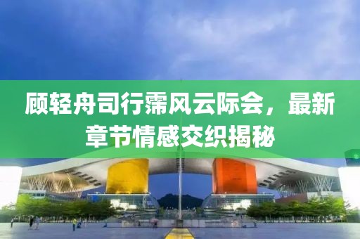 顧輕舟司行霈風(fēng)云際會(huì)，最新章節(jié)情感交織揭秘