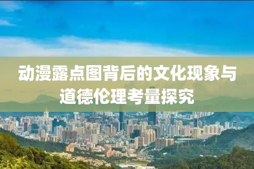 動(dòng)漫露點(diǎn)圖背后的文化現(xiàn)象與道德倫理考量探究