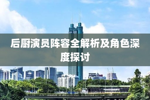 后廚演員陣容全解析及角色深度探討