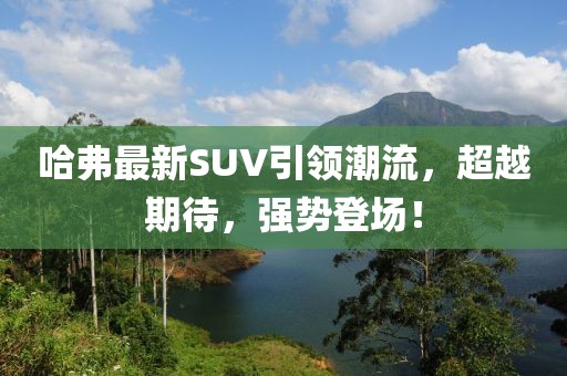 哈弗最新SUV引領潮流，超越期待，強勢登場！