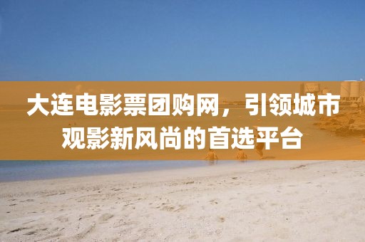大連電影票團(tuán)購網(wǎng)，引領(lǐng)城市觀影新風(fēng)尚的首選平臺