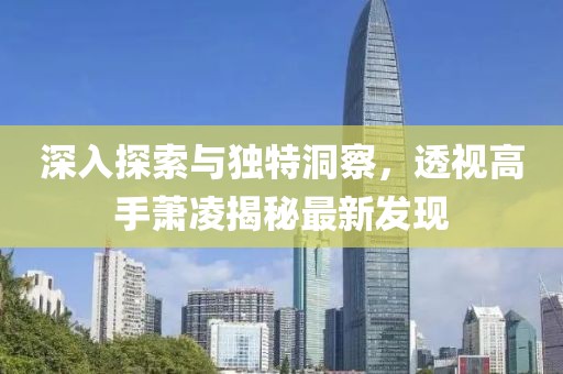 深入探索與獨(dú)特洞察，透視高手蕭凌揭秘最新發(fā)現(xiàn)