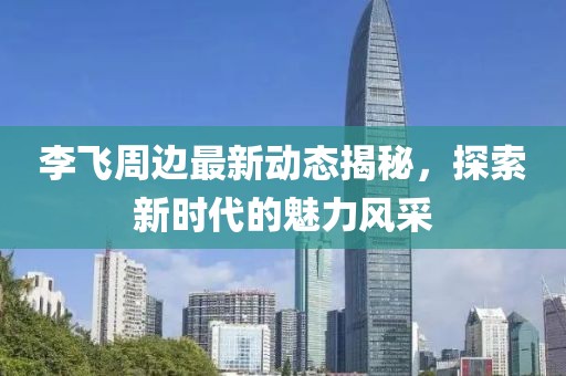 李飛周邊最新動(dòng)態(tài)揭秘，探索新時(shí)代的魅力風(fēng)采