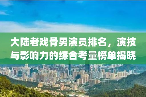 大陸老戲骨男演員排名，演技與影響力的綜合考量榜單揭曉