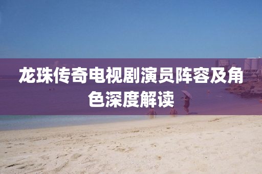 龍珠傳奇電視劇演員陣容及角色深度解讀