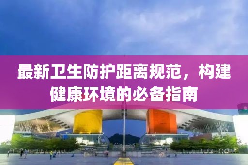 最新衛(wèi)生防護(hù)距離規(guī)范，構(gòu)建健康環(huán)境的必備指南