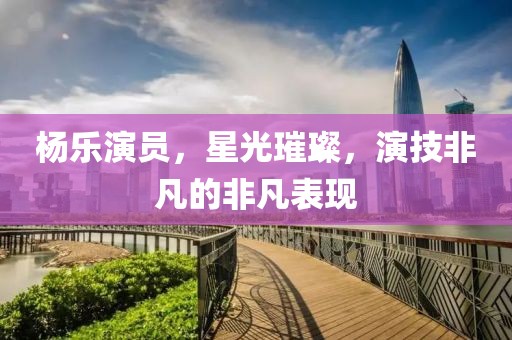 楊樂(lè)演員，星光璀璨，演技非凡的非凡表現(xiàn)