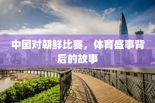 中國(guó)對(duì)朝鮮比賽，體育盛事背后的故事