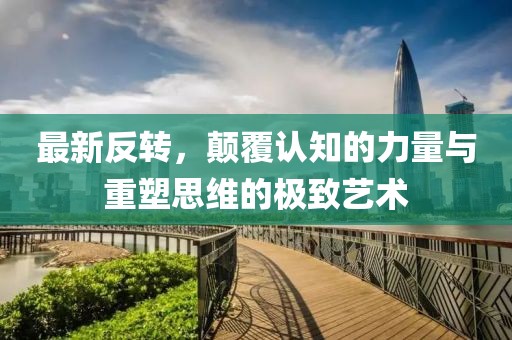 最新反轉(zhuǎn)，顛覆認(rèn)知的力量與重塑思維的極致藝術(shù)