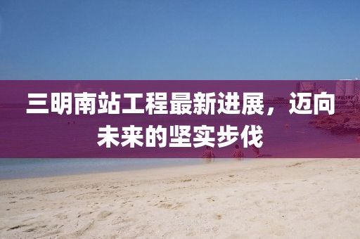 三明南站工程最新進(jìn)展，邁向未來(lái)的堅(jiān)實(shí)步伐