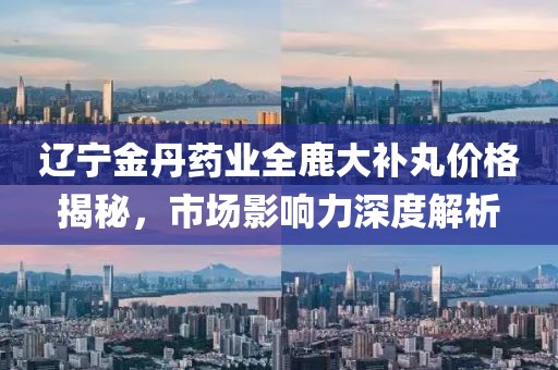 遼寧金丹藥業(yè)全鹿大補(bǔ)丸價(jià)格揭秘，市場(chǎng)影響力深度解析
