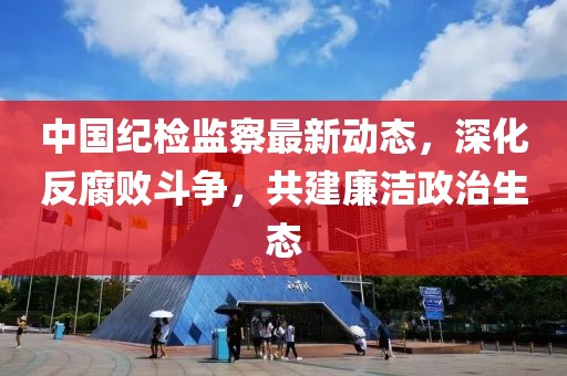中國紀(jì)檢監(jiān)察最新動態(tài)，深化反腐敗斗爭，共建廉潔政治生態(tài)
