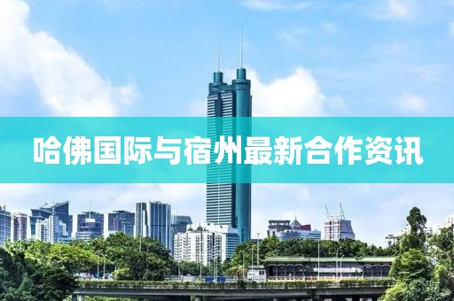 哈佛國際與宿州最新合作資訊