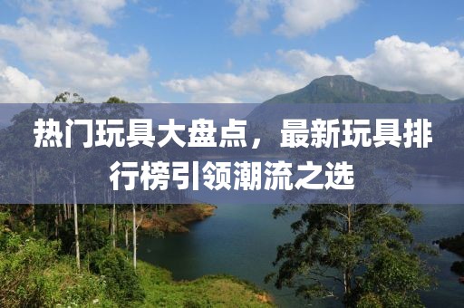 熱門玩具大盤點(diǎn)，最新玩具排行榜引領(lǐng)潮流之選