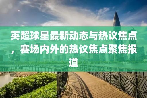 英超球星最新動態(tài)與熱議焦點，賽場內(nèi)外的熱議焦點聚焦報道