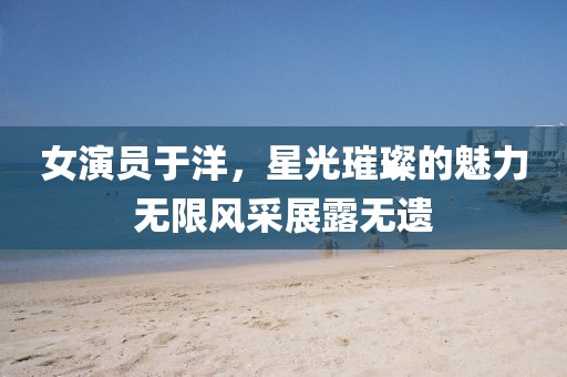 女演員于洋，星光璀璨的魅力無限風(fēng)采展露無遺