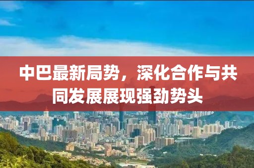 中巴最新局勢，深化合作與共同發(fā)展展現(xiàn)強(qiáng)勁勢頭
