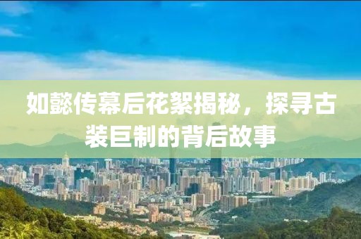 如懿傳幕后花絮揭秘，探尋古裝巨制的背后故事
