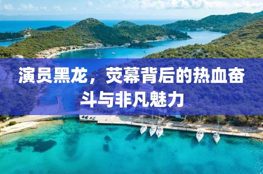 演員黑龍，熒幕背后的熱血奮斗與非凡魅力