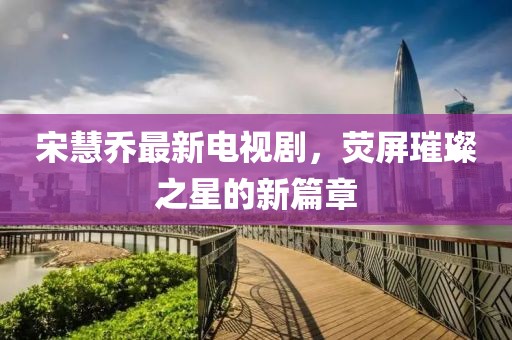 宋慧喬最新電視劇，熒屏璀璨之星的新篇章