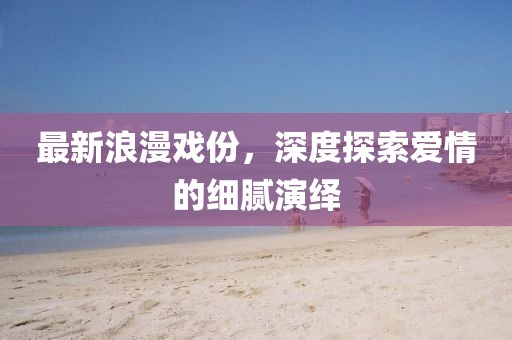 最新浪漫戲份，深度探索愛情的細膩演繹