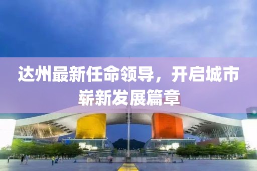 達州最新任命領導，開啟城市嶄新發(fā)展篇章