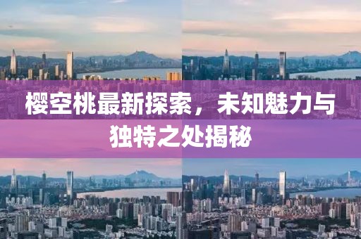 櫻空桃最新探索，未知魅力與獨特之處揭秘