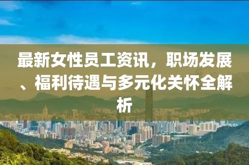 最新女性員工資訊，職場發(fā)展、福利待遇與多元化關懷全解析