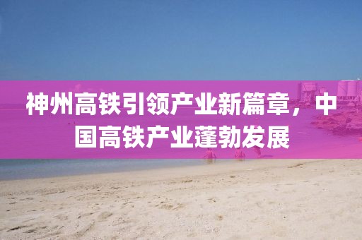 神州高鐵引領(lǐng)產(chǎn)業(yè)新篇章，中國高鐵產(chǎn)業(yè)蓬勃發(fā)展
