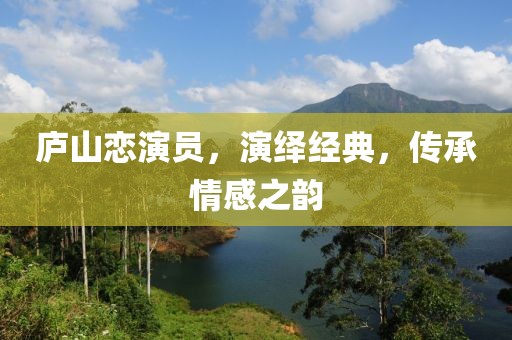 廬山戀演員，演繹經(jīng)典，傳承情感之韻