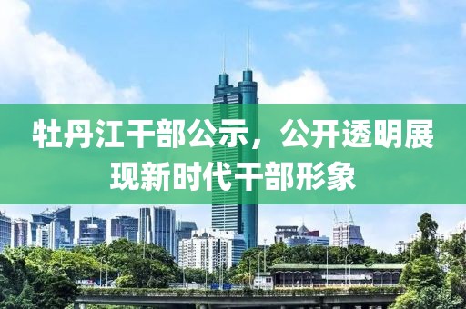 牡丹江干部公示，公開透明展現(xiàn)新時代干部形象