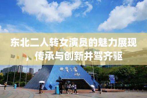 東北二人轉(zhuǎn)女演員的魅力展現(xiàn)，傳承與創(chuàng)新并駕齊驅(qū)