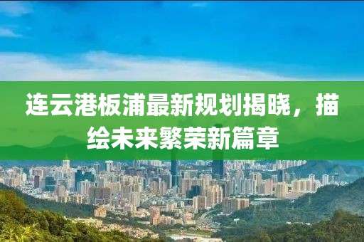 連云港板浦最新規(guī)劃揭曉，描繪未來(lái)繁榮新篇章