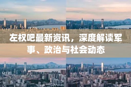 左權吧最新資訊，深度解讀軍事、政治與社會動態(tài)