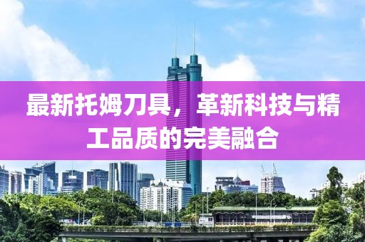 最新托姆刀具，革新科技與精工品質(zhì)的完美融合