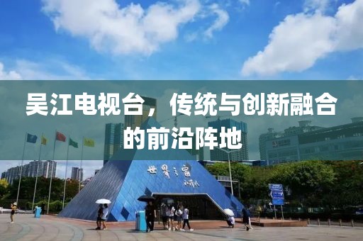 吳江電視臺(tái)，傳統(tǒng)與創(chuàng)新融合的前沿陣地