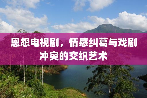 恩怨電視劇，情感糾葛與戲劇沖突的交織藝術(shù)