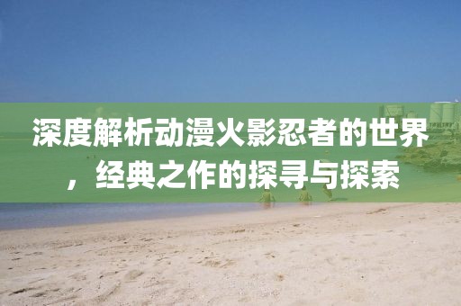 深度解析動(dòng)漫火影忍者的世界，經(jīng)典之作的探尋與探索