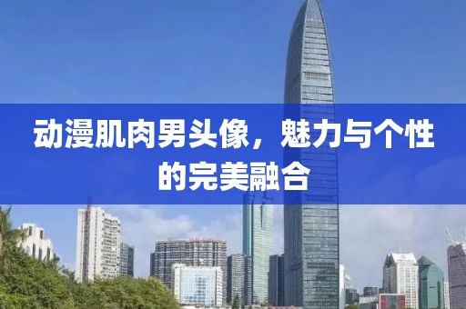 動漫肌肉男頭像，魅力與個性的完美融合