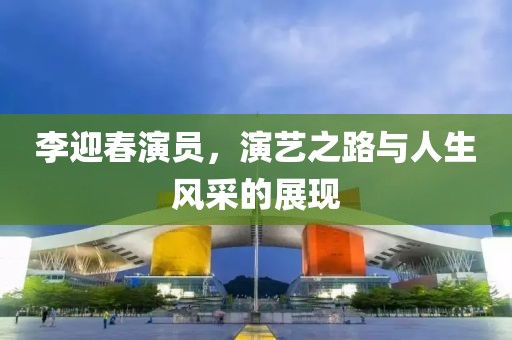 李迎春演員，演藝之路與人生風(fēng)采的展現(xiàn)