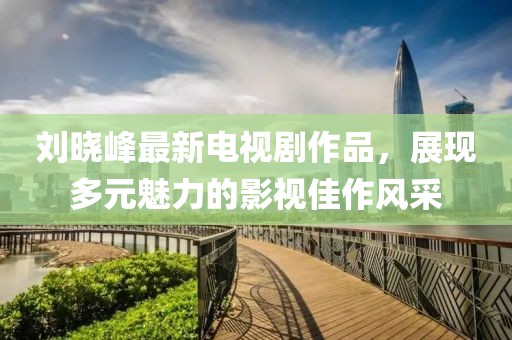 劉曉峰最新電視劇作品，展現(xiàn)多元魅力的影視佳作風采