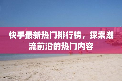 快手最新熱門排行榜，探索潮流前沿的熱門內(nèi)容