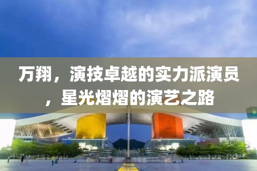 萬翔，演技卓越的實力派演員，星光熠熠的演藝之路