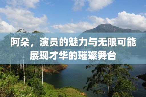 阿朵，演員的魅力與無限可能展現(xiàn)才華的璀璨舞臺