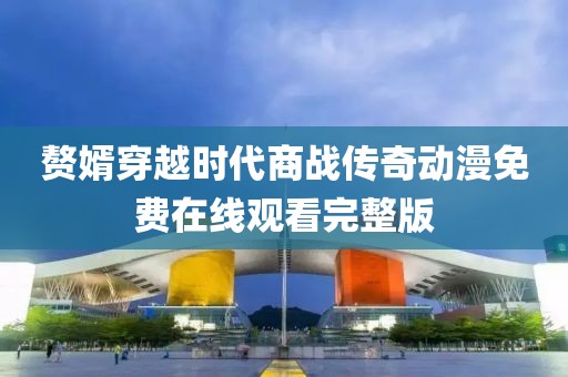 贅婿穿越時(shí)代商戰(zhàn)傳奇動(dòng)漫免費(fèi)在線觀看完整版