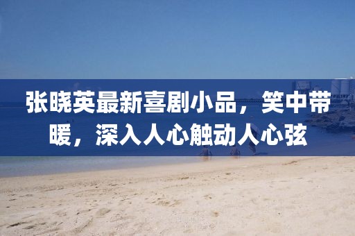 張曉英最新喜劇小品，笑中帶暖，深入人心觸動(dòng)人心弦