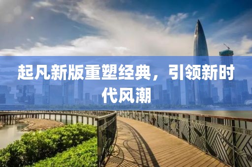 起凡新版重塑經(jīng)典，引領(lǐng)新時(shí)代風(fēng)潮