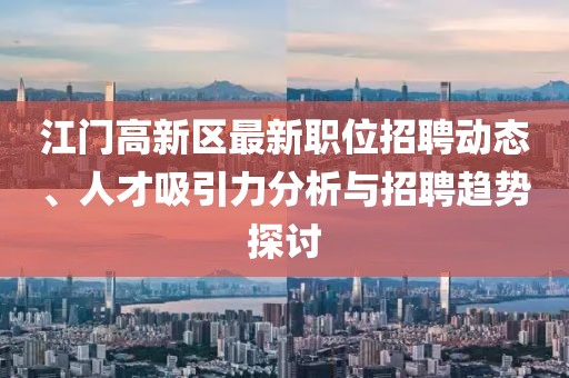 江門高新區(qū)最新職位招聘動態(tài)、人才吸引力分析與招聘趨勢探討