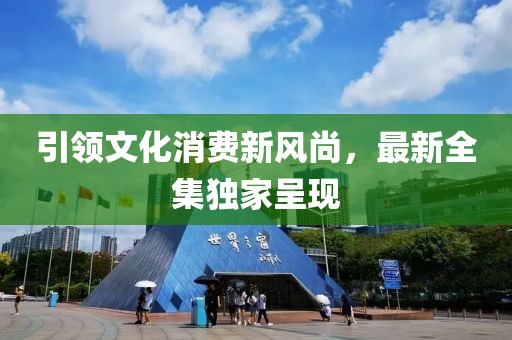 引領(lǐng)文化消費新風(fēng)尚，最新全集獨家呈現(xiàn)