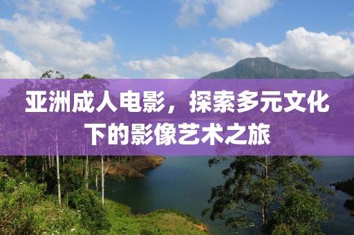 亞洲成人電影，探索多元文化下的影像藝術(shù)之旅